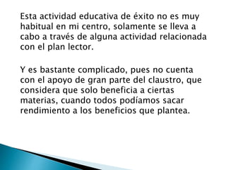 Esta actividad educativa de éxito no es muy
habitual en mi centro, solamente se lleva a
cabo a través de alguna actividad relacionada
con el plan lector.
Y es bastante complicado, pues no cuenta
con el apoyo de gran parte del claustro, que
considera que solo beneficia a ciertas
materias, cuando todos podíamos sacar
rendimiento a los beneficios que plantea.
 