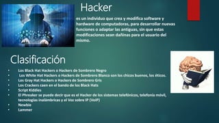 Clasificación
es un individuo que crea y modifica softwarey
hardware de computadoras, para desarrollar nuevas
funciones o adaptar las antiguas, sin que estas
modificaciones sean dañinas para el usuario del
mismo.
Hacker
• Los Black Hat Hackers o Hackers de Sombrero Negro
• Los White Hat Hackers o Hackers de Sombrero Blanco son los chicos buenos, los éticos.
• Los Gray Hat Hackers o Hackers de Sombrero Gris
• Los Crackers caen en el bando de los Black Hats
• Script Kiddies
• El Phreaker se puede decir que es el Hacker de los sistemas telefónicos, telefonía
móvil, tecnologías inalámbricas y el Voz sobre IP (VoIP)
• Newbie
• Lammer
 