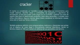 cracker
El cracker, es considerado un "vandálico virtual". Este utiliza sus conocimientos para
invadir sistemas, descifrar claves y contraseñas de programas y algoritmos de
encriptación, ya sea para poder correr juegos sin un CD-ROM, o generar una clave de
registro falsa para un determinado programa, robar datos personales, o cometer
otros ilícitos informáticos. Algunos intentan ganar dinero vendiendo la información
robada, otros sólo lo hacen por fama o diversión.
También podemos definirlo como programadores maliciosos y ciberpiratas que actúan
con el objetivo de violar ilegal o inmoralmente sistemas cibernéticos, siendo un
término creado en 1985 por hackers en defensa del uso periodístico del término.
 