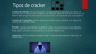 Crackers de sistemas: término designado a programadores y decoders que alteran el
contenido de un determinado programa, por ejemplo, alterando fechas de expiración de
determinado programa para hacerlo funcionar como si se tratara de una copia legítima.
Crackers de Criptografía: término usado para aquellos que se dedican a la ruptura de
criptografía (cracking codes).
Phreaker: cracker especializado en telefonía. Tiene conocimiento para hacer llamadas
gratuitas, reprogramar centrales telefónicas, grabar conversaciones de otros teléfonos
luego poder escuchar la conversación en su propio teléfono, etc.
Cyberpunk: son los vándalos de páginas web o sistemas informatizados. Destruyen el
trabajo ajeno.
Tipos de cracker
 