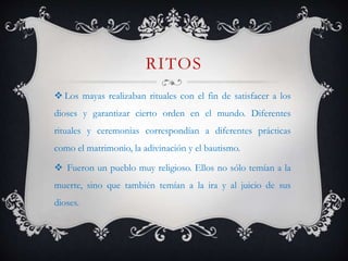 RITOS
 Los mayas realizaban rituales con el fin de satisfacer a los
dioses y garantizar cierto orden en el mundo. Diferentes
rituales y ceremonias correspondían a diferentes prácticas
como el matrimonio, la adivinación y el bautismo.
 Fueron un pueblo muy religioso. Ellos no sólo temían a la
muerte, sino que también temían a la ira y al juicio de sus
dioses.
 