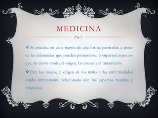 MEDICINA
 Se practica en cada región de una forma particular, a pesar
de las diferencias que puedan presentarse, comparten aspectos
que, de cierto modo, el origen, las causas y el tratamiento.
 Para los mayas, el origen de los males y las enfermedades
estaba íntimamente relacionado con los aspectos morales y
religiosos.
 