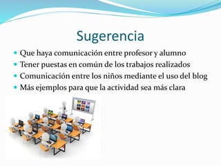 Sugerencia
 Que haya comunicación entre profesor y alumno
 Tener puestas en común de los trabajos realizados
 Comunicación entre los niños mediante el uso del blog
 Más ejemplos para que la actividad sea más clara
 