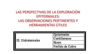 LAS PERSPECTIVAS DE LA EXPLORACIÓN
EPITERMALES:
LAS OBSERVACIONES PERTINENTES Y
HERRAMIENTAS ÚTILES
 