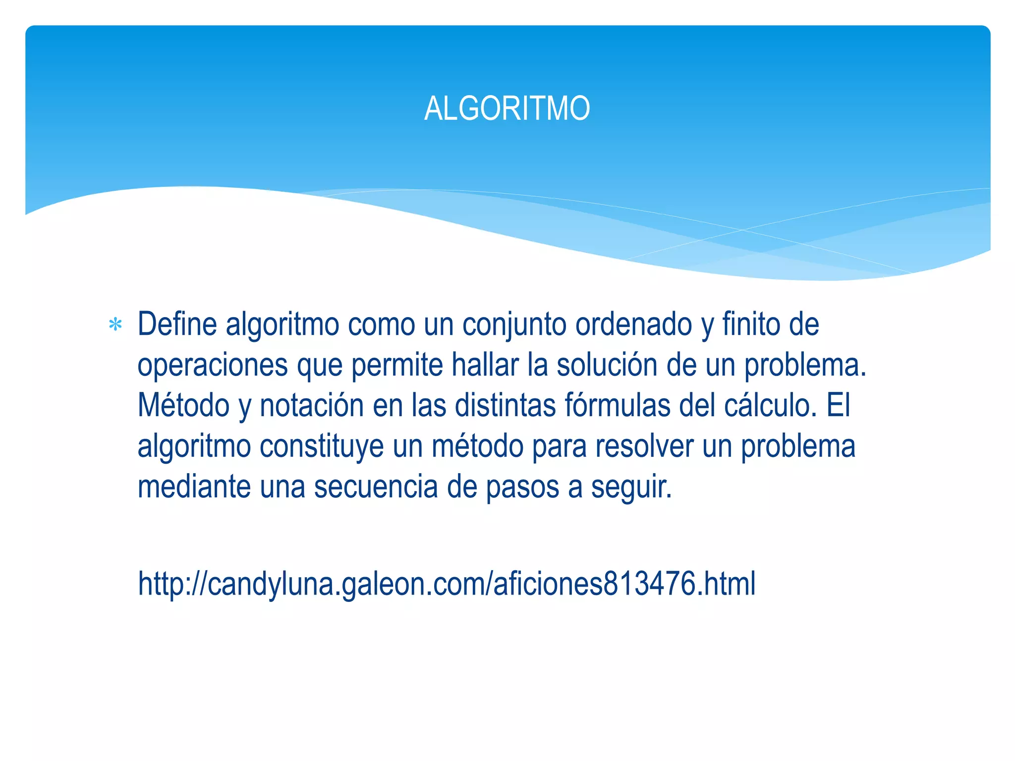  Define algoritmo como un conjunto ordenado y finito de
operaciones que permite hallar la solución de un problema.
Método y notación en las distintas fórmulas del cálculo. El
algoritmo constituye un método para resolver un problema
mediante una secuencia de pasos a seguir.
http://candyluna.galeon.com/aficiones813476.html
ALGORITMO
 