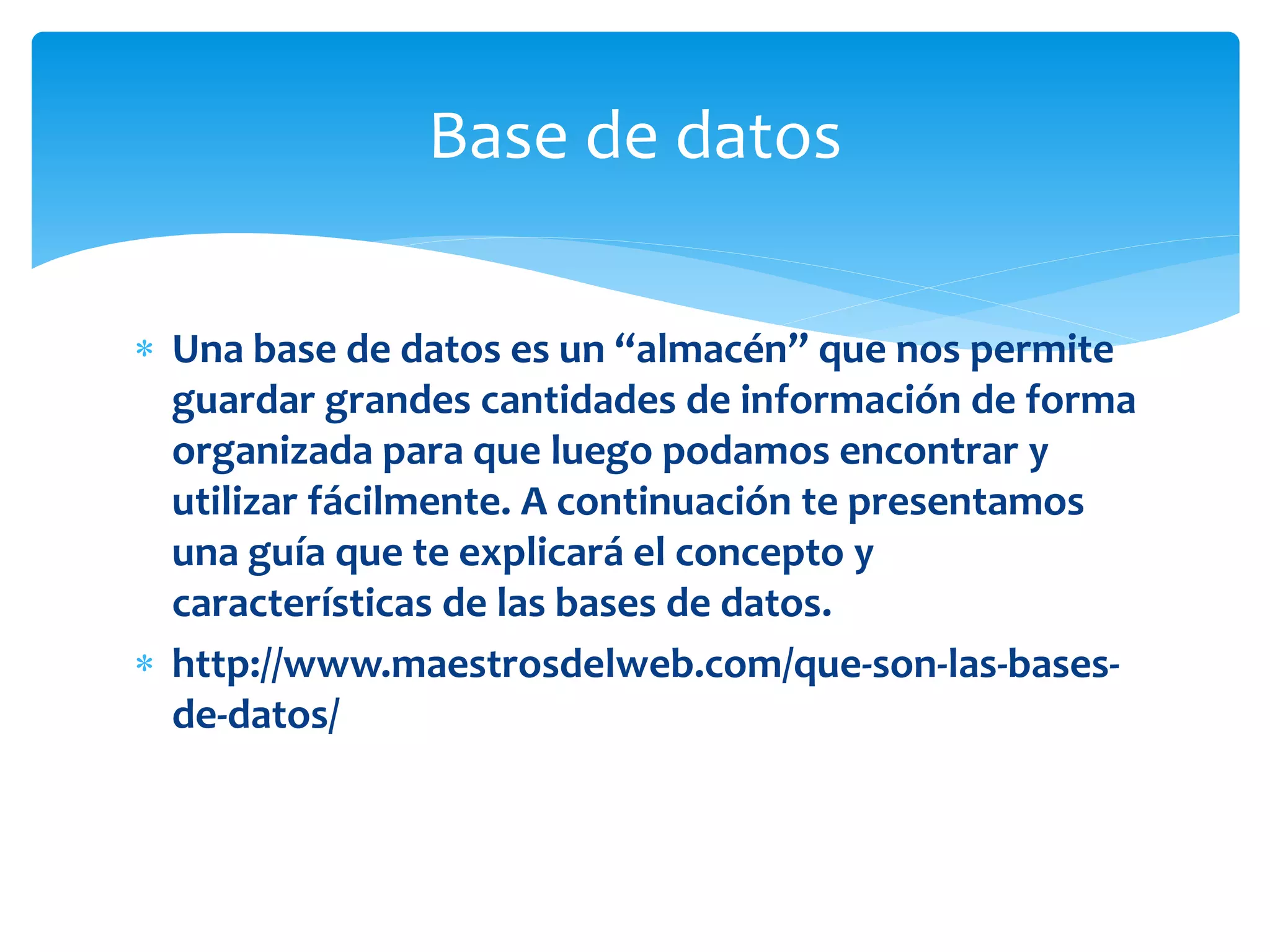  Una base de datos es un “almacén” que nos permite
guardar grandes cantidades de información de forma
organizada para que luego podamos encontrar y
utilizar fácilmente. A continuación te presentamos
una guía que te explicará el concepto y
características de las bases de datos.
 http://www.maestrosdelweb.com/que-son-las-bases-
de-datos/
Base de datos
 