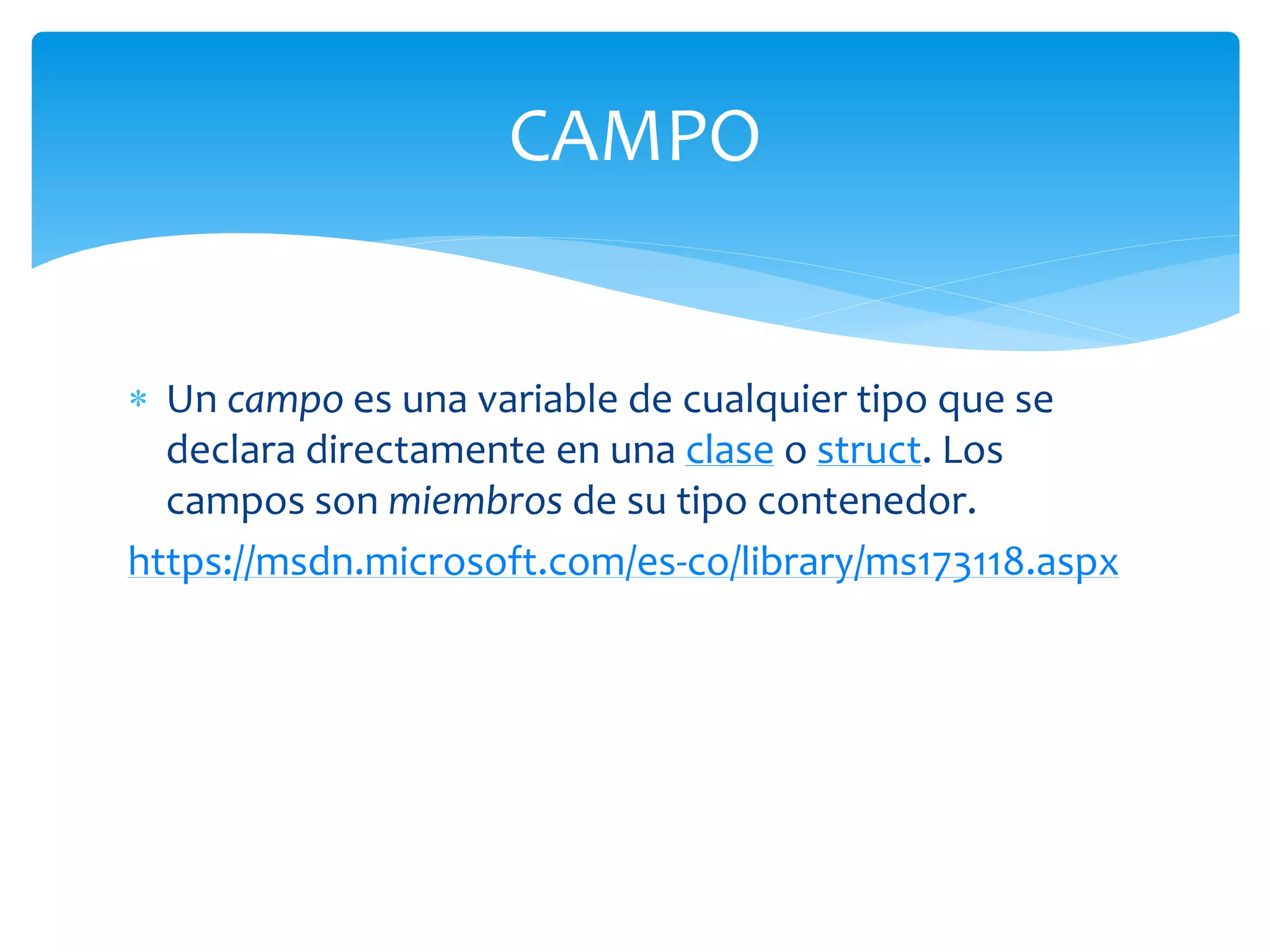  Un campo es una variable de cualquier tipo que se
declara directamente en una clase o struct. Los
campos son miembros de su tipo contenedor.
https://msdn.microsoft.com/es-co/library/ms173118.aspx
CAMPO
 