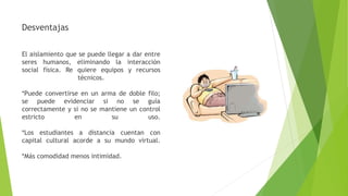 Desventajas
El aislamiento que se puede llegar a dar entre
seres humanos, eliminando la interacción
social física. Re quiere equipos y recursos
técnicos.
*Puede convertirse en un arma de doble filo;
se puede evidenciar si no se guía
correctamente y si no se mantiene un control
estricto en su uso.
*Los estudiantes a distancia cuentan con
capital cultural acorde a su mundo virtual.
*Más comodidad menos intimidad.
 