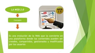 LA WEB 2.0
Concepto
Es una evolución de la Web que la convierte en
una plataforma donde los contenidos pueden ser
creados, compartidos, gestionados y modificados
por los usuarios
 