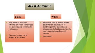 APLICACIONES
Blogs:
 Para publicar noticias o
artículos en orden cronológico
con espacio para comentarios
y discusión.
 (Veremos en este curso
Blogger y WordPress)
Wikis:
 En los que todo el mundo puede
colaborar en los artículos y
también permite espacio para
discusiones. Indicado para material
que irá evolucionando con el
tiempo.
 (Wikipedia)
 