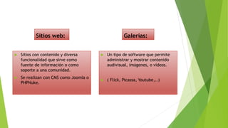 Sitios web:
 Sitios con contenido y diversa
funcionalidad que sirve como
fuente de información o como
soporte a una comunidad.
 Se realizan con CMS como Joomla o
PHPNuke.
Galerías:
 Un tipo de software que permite
administrar y mostrar contenido
audivisual, imágenes, o vídeos.
 ( Flick, Picassa, Youtube,..)
 