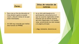 Foros:
 Para crea un foro de discusión en
línea donde la gente se puede
reunir y discutir temas en los que
están interesados.
 Un CMS muy conocido que realiza
esta función es PHPBB2
Sitios de votación de
noticias
 es un sitio web basado en la
participación comunitaria en el
que los usuarios registrados envían
historias que los demás usuarios
del sitio (registrados o no) pueden
votar, promoviendo las más votadas
a la página principal.
 ( digg, meneame, docencia.es)
 