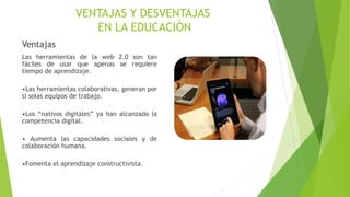 VENTAJAS Y DESVENTAJAS
EN LA EDUCACIÓN
Ventajas
Las herramientas de la web 2.0 son tan
fáciles de usar que apenas se requiere
tiempo de aprendizaje.
•Las herramientas colaborativas, generan por
si solas equipos de trabajo.
•Los “nativos digitales” ya han alcanzado la
competencia digital.
• Aumenta las capacidades sociales y de
colaboración humana.
•Fomenta el aprendizaje constructivista.
 