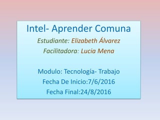 Intel- Aprender Comuna
Estudiante: Elizabeth Álvarez
Facilitadora: Lucia Mena
Modulo: Tecnología- Trabajo
Fecha De Inicio:7/6/2016
Fecha Final:24/8/2016
 