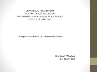 UNIVERSIDAD FERMIN TORO
VICE-RECTORADO ACADEMICO
FACULTAD DE CIENCIAS JURIDICAS Y POLITICAS
ESCUELA DE DERECHO
Interpretación Previa de la Escena del Crimen
LESLIMAR PARADAS
C.I: 20.541.883
 