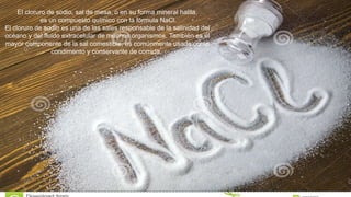 El cloruro de sodio, sal de mesa, o en su forma mineral halita,
es un compuesto químico con la fórmula NaCl.
El cloruro de sodio es una de las sales responsable de la salinidad del
océano y del fluido extracelular de muchos organismos. También es el
mayor componente de la sal comestible, es comúnmente usada como
condimento y conservante de comida.
 