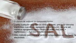 • El cloruro de sodio es un compuesto Ionico
• Como cualquier otro cloruro iónico soluble, precipita cloruros
insolubles cuando es agregado a una solución de una sal
metálica apropiada como nitrato de plata: NaCl(ac) +
AgNO3(ac) → AgCl(s) + NaNO3(ac).
• Otro método para separar ambos componentes es mediante la
electrólisis.
 