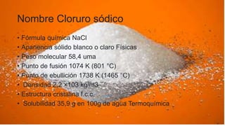 Nombre Cloruro sódico
• Fórmula química NaCl
• Apariencia sólido blanco o claro Físicas
• Peso molecular 58,4 uma
• Punto de fusión 1074 K (801 °C)
• Punto de ebullición 1738 K (1465 °C)
• Densidad 2,2 ×103 kg/m3
• Estructura cristalina f.c.c.
• Solubilidad 35,9 g en 100g de agua Termoquímica
 