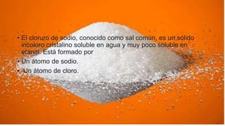 • El cloruro de sodio, conocido como sal común, es un sólido
incoloro cristalino soluble en agua y muy poco soluble en
etanol. Está formado por
• Un átomo de sodio.
• Un átomo de cloro.
 