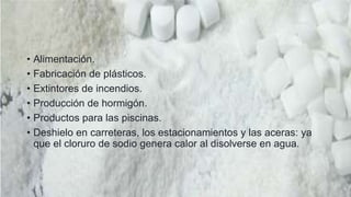 Entre los usos del cloruro de sodio se
encuentran:
• Alimentación.
• Fabricación de plásticos.
• Extintores de incendios.
• Producción de hormigón.
• Productos para las piscinas.
• Deshielo en carreteras, los estacionamientos y las aceras: ya
que el cloruro de sodio genera calor al disolverse en agua.
 
