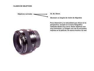 CLASES DE OBJETIVOS
Objetivos normales 35, 50, 55mm.
Alcanzan un ángulo de visión de 45grados
Poca distorsión y la naturalidad que ofrece en la
perspectiva, excepto en la toma fotográfica
realizada desde muy cerca. Estos objetivos son
muy luminosos. La imagen una vez se encuentra
impresa en la película, se acerca mucho a la real.
 