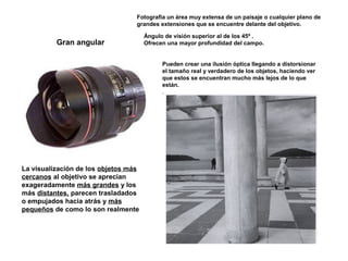Gran angular
Fotografía un área muy extensa de un paisaje o cualquier plano de
grandes extensiones que se encuentre delante del objetivo.
Ángulo de visión superior al de los 45º .
Ofrecen una mayor profundidad del campo.
Pueden crear una ilusión óptica llegando a distorsionar
el tamaño real y verdadero de los objetos, haciendo ver
que estos se encuentran mucho más lejos de lo que
están.
.
La visualización de los objetos más
cercanos al objetivo se aprecian
exageradamente más grandes y los
más distantes, parecen trasladados
o empujados hacia atrás y más
pequeños de como lo son realmente
 
