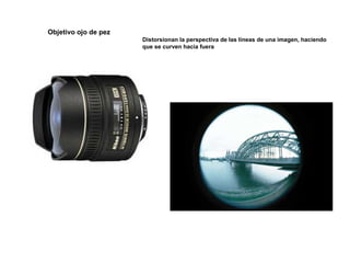 Objetivo ojo de pez
Distorsionan la perspectiva de las líneas de una imagen, haciendo
que se curven hacia fuera
 