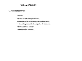 VISUALIZACIÓN
LA TOMA FOTOGRÁFICA
• La exposición correcta.
• La idea.
• Punto de vista o ángulo de toma.
• Observación de la incidencia de la fuente de luz.
• Encuadre y selección de las partes de la escena.
• Enfoque total o selectivo
 