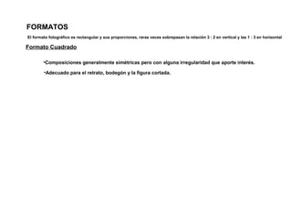 FORMATOS
Formato Cuadrado
•Composiciones generalmente simétricas pero con alguna irregularidad que aporte interés.
•Adecuado para el retrato, bodegón y la figura cortada.
El formato fotográfico es rectangular y sus proporciones, raras veces sobrepasan la relación 3 : 2 en vertical y las 1 : 3 en horizontal
 