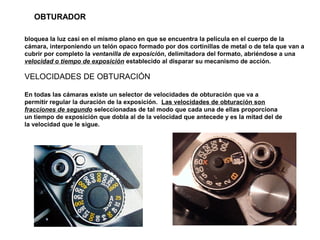 bloquea la luz casi en el mismo plano en que se encuentra la película en el cuerpo de la
cámara, interponiendo un telón opaco formado por dos cortinillas de metal o de tela que van a
cubrir por completo la ventanilla de exposición, delimitadora del formato, abriéndose a una
velocidad o tiempo de exposición establecido al disparar su mecanismo de acción.
VELOCIDADES DE OBTURACIÓN
En todas las cámaras existe un selector de velocidades de obturación que va a
permitir regular la duración de la exposición. Las velocidades de obturación son
fracciones de segundo seleccionadas de tal modo que cada una de ellas proporciona
un tiempo de exposición que dobla al de la velocidad que antecede y es la mitad del de
la velocidad que le sigue.
OBTURADOR
 
