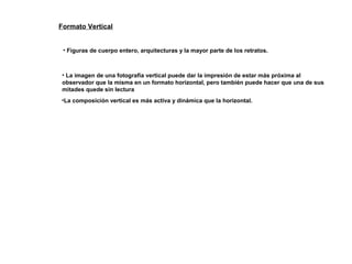 Formato Vertical
• Figuras de cuerpo entero, arquitecturas y la mayor parte de los retratos.
• La imagen de una fotografía vertical puede dar la impresión de estar más próxima al
observador que la misma en un formato horizontal, pero también puede hacer que una de sus
mitades quede sin lectura
•La composición vertical es más activa y dinámica que la horizontal.
 