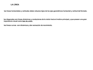 LA LÍNEA
las líneas horizontales y verticales deben situarse lejos de los ejes geométricos horizontal y vertical del formato.
las diagonales son lineas dinámicas y conductoras de la visión hacia el motivo principal, y que poseen una gran
importancia visual como lazo de unión.
las lineas curvas son dinámicas y dan sensación de movimiento.
 