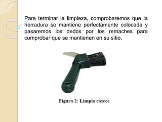 Para terminar la limpieza, comprobaremos que la
herradura se mantiene perfectamente colocada y
pasaremos los dedos por los remaches para
comprobar que se mantienen en su sitio.
 