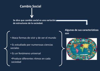 Cambio Social
Se dice que cambio social es una variación
de estructuras de la sociedad.
Algunas de sus características
son
• Ataca formas de vivir y de ver el mundo
• Es estudiado por numerosas ciencias
sociales
• Es un fenómeno universal
•Produce diferentes ritmos en cada
sociedad