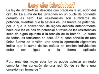 La ley de Kirchhoff se describe con precisión la situación del
circuito: La suma de las tensiones en un bucle de corriente
cerrado es cero. Las resistencias son sumideros de
potencia, mientras que la batería es una fuente de potencia,
por lo que la convención de signos descrita anteriormente
hace que las caídas de potencial a través de las resistencias
sean de signo opuesto a la tensión de la batería. La suma
de todas las tensiones da cero. En el caso sencillo de una
única fuente de tensión, una sencilla operación algebraica
indica que la suma de las caídas de tensión individuales
debe ser igual a la forma aplicada
Para entender mejor esta ley se puede asimilar un nodo
como la inter conexión de una red. Donde se tiene una
conexión en forma de T
 