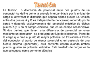 La tensión o diferencia de potencial entre dos puntos de un
conductor se define como la energía intercambiada por la unidad de
carga al atravesar la distancia que separa dichos puntos La tensión
entre dos puntos A y B es independiente del camino recorrido por la
carga y depende exclusivamente del potencial eléctrico de dichos
puntos A y B en el campo eléctrico, que es un campo conservativo.
Si dos puntos que tienen una diferencia de potencial se unen
mediante un conductor , se producirá un flujo de electrones. Parte de
la carga que crea el punto de mayor potencial se trasladará a través
del conductor al punto de menor potencial y, en ausencia de una
fuente externa (generador), esta corriente cesará cuando ambos
puntos igualen su potencial eléctrico. Este traslado de cargas es lo
que se conoce como corriente eléctrica
 