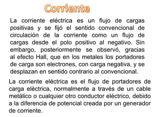 La corriente eléctrica es el flujo de portadores de
carga eléctrica, normalmente a través de un cable
metálico o cualquier otro conductor eléctrico, debido
a la diferencia de potencial creada por un generador
de corriente.
La corriente eléctrica es un flujo de cargas
positivas y se fijó el sentido convencional de
circulación de la corriente como un flujo de
cargas desde el polo positivo al negativo. Sin
embargo, posteriormente se observó, gracias
al efecto Hall, que en los metales los portadores
de carga son electrones, con carga negativa, y se
desplazan en sentido contrario al convencional.
 