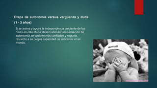 - Etapa de autonomía versus vergüenza y duda
(1 - 3 años)
Si se anima y apoya la independencia creciente de los
niños en esta etapa, desencadenan una sensación de
autonomía, se vuelven más confiados y seguros
respecto a su propia capacidad de sobrevivir en el
mundo.
 