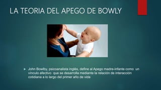 LA TEORIA DEL APEGO DE BOWLY
 John Bowlby, psicoanalista inglés, define al Apego madre-infante como un
vínculo afectivo que se desarrolla mediante la relación de interacción
cotidiana a lo largo del primer año de vida
 