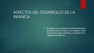 ASPECTOS DEL DESARROLLO DE LA
INFANCIA
 El apego es un vínculo emocional recíproco y
duradero entre el infante y su cuidador, cada
uno de los cuales contribuye a enriquecer la
calidad de la relación
 