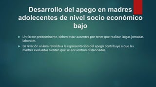 Desarrollo del apego en madres
adolecentes de nivel socio económico
bajo
 Un factor predominante, deben estar ausentes por tener que realizar largas jornadas
laborales.
 En relación al área referida a la representación del apego contribuye a que las
madres evaluadas sientan que se encuentran distanciadas.
 