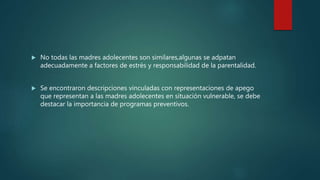 No todas las madres adolecentes son similares,algunas se adpatan
adecuadamente a factores de estrés y responsabilidad de la parentalidad.
 Se encontraron descripciones vinculadas con representaciones de apego
que representan a las madres adolecentes en situación vulnerable, se debe
destacar la importancia de programas preventivos.
 