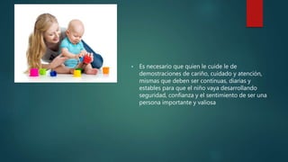  Es necesario que quien le cuide le de
demostraciones de cariño, cuidado y atención,
mismas que deben ser continuas, diarias y
estables para que el niño vaya desarrollando
seguridad, confianza y el sentimiento de ser una
persona importante y valiosa
 