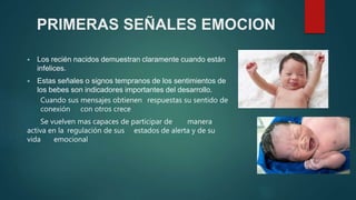 PRIMERAS SEÑALES EMOCION
 Los recién nacidos demuestran claramente cuando están
infelices.
 Estas señales o signos tempranos de los sentimientos de
los bebes son indicadores importantes del desarrollo.
Cuando sus mensajes obtienen respuestas su sentido de
conexión con otros crece
Se vuelven mas capaces de participar de manera
activa en la regulación de sus estados de alerta y de su
vida emocional
 
