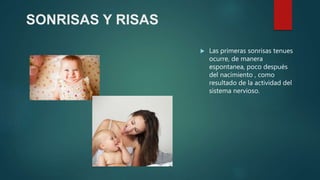 SONRISAS Y RISAS
 Las primeras sonrisas tenues
ocurre, de manera
espontanea, poco después
del nacimiento , como
resultado de la actividad del
sistema nervioso.
 