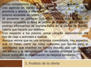 3. Análisis de la oferta
Como competencia real a mi agencia,, vemos que solo existe
una agencia en Sevilla aunque esta en varios puntos de la
provincia y abarca a diferentes segmentos, no sólo a lo que al
turismo accesible se refiere.
Al ponerme en contacto con ellos vemos que el área de
turismo accesible lo lleva la oficina de Badajoz, por lo que no
podrían informarnos de manera física en la oficina de Sevilla,
habría que hacerlo por teléfono.
Con respecto a los precios, estos variarán dependiendo del
tipo de viaje o actividad a realizar.
Aunque vemos que es una empresa consolidada, hay aspectos
que no tratan como las rutas culturales por Sevilla pero si
actividades que nosotros no hemos incluido que con el paso
del tiempo y la consolidación de nuestra empresa podríamos
incluir como son la organización de respiros familiares.
9
 