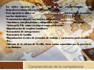 Características de la competencia
La única agencia de viajes con la que competiríamos sería
http://www.trianaviajes.com/turismo-accesible/
Esta agencia se ubica en C/Pagés del Corro nº80, los servicios prestados
son los siguientes:
●
Contratación directa con hoteles adaptados y accesibles.
●
Autobuses con plataforma y adaptados a las necesidades del grupo
●
Asistencia 24h tanto en origen como en destino
●
Organización de respiros familiares
●
Encuentros de autogestores
●
Encuentro de familia
●
Organización técnica de jornadas de trabajo y encuentros profesionales.
●
Etc..
●
Además de la oficina de Sevilla, tiene varias repartidas por la provincia
y en Badajoz.
10
 