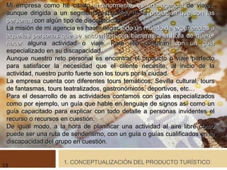 1. CONCEPTUALIZACIÓN DEL PRODUCTO TURÍSTICO
Mi empresa como he citadoMi empresa como he citado anteriormente, es una agenciaanteriormente, es una agencia de viajes,de viajes,
aunque dirigida a un segmento específico de laaunque dirigida a un segmento específico de la población que son laspoblación que son las
personaspersonas con algún tipo de discapacidad.con algún tipo de discapacidad.
La misión de mi agencia es hacer llegarLa misión de mi agencia es hacer llegar todo un mundo de experiencias atodo un mundo de experiencias a
aquellas personas que se encuentren con barreras a la hora de quereraquellas personas que se encuentren con barreras a la hora de querer
hacerhacer alguna actividad o viaje. Para ello contaránalguna actividad o viaje. Para ello contarán con un guíacon un guía
especializado en su discapacidad.especializado en su discapacidad.
Aunque nuestro reto personal es encontrar el producto o viaje perfectoAunque nuestro reto personal es encontrar el producto o viaje perfecto
para satisfacer la necesidad que el cliente necesite, al inicio de lapara satisfacer la necesidad que el cliente necesite, al inicio de la
actividad, nuestro punto fuerte son los tours por la ciudad.actividad, nuestro punto fuerte son los tours por la ciudad.
La empresa cuenta con diferentes tours temáticos; Sevilla cultural, toursLa empresa cuenta con diferentes tours temáticos; Sevilla cultural, tours
de fantasmas, tours teatralizados, gastronómicos, deportivos, etc…de fantasmas, tours teatralizados, gastronómicos, deportivos, etc…
Para el desarrollo de as actividades contamos con guías especializadosPara el desarrollo de as actividades contamos con guías especializados
como por ejemplo, un guía que hable en lenguaje de signos así como uncomo por ejemplo, un guía que hable en lenguaje de signos así como un
guía capacitado para explicar con todo detalle a personas invidentes elguía capacitado para explicar con todo detalle a personas invidentes el
recurso o recursos en cuestión.recurso o recursos en cuestión.
De igual modo, a la hora de planificar una actividad al aire libre comoDe igual modo, a la hora de planificar una actividad al aire libre como
puede ser una ruta de senderismo, con un guía o guías cualificados en lapuede ser una ruta de senderismo, con un guía o guías cualificados en la
discapacidad del grupo en cuestión.discapacidad del grupo en cuestión.
13
 