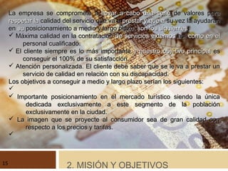 La empresa se compromete aLa empresa se compromete a llevar a cabo una seriellevar a cabo una serie de valores parade valores para
respetarrespetar lala calidad del servicio que va acalidad del servicio que va a prestar y que aprestar y que a su vez la ayudaransu vez la ayudaran
enen susu posicionamiento a medio y largo plazo,posicionamiento a medio y largo plazo, son los siguientesson los siguientes::
ü Máxima calidad en la contrataciónMáxima calidad en la contratación de servicios externosde servicios externos asíasí como en elcomo en el
personal cualificado.personal cualificado.
ü El cliente siempre es lo más importanteEl cliente siempre es lo más importante y nuestro objetivo principaly nuestro objetivo principal eses
conseguir el 100% de su satisfacción.conseguir el 100% de su satisfacción.
ü Atención personalizada. El cliente debe saber que se le va a prestar unAtención personalizada. El cliente debe saber que se le va a prestar un
servicio de calidad en relación con su discapacidad.servicio de calidad en relación con su discapacidad.
Los objetivos a conseguir a medio y largo plazo serían los siguientes:Los objetivos a conseguir a medio y largo plazo serían los siguientes:
ü
ü Importante posicionamiento en el mercado turístico siendo la únicaImportante posicionamiento en el mercado turístico siendo la única
dedicada exclusivamente a este segmento de la poblacióndedicada exclusivamente a este segmento de la población
exclusivamente en la ciudad.exclusivamente en la ciudad.
ü La imagen que se proyecte al consumidor sea de gran calidad conLa imagen que se proyecte al consumidor sea de gran calidad con
respecto a los precios y tarifas.respecto a los precios y tarifas.
ü
2. MISIÓN Y OBJETIVOS15
 
