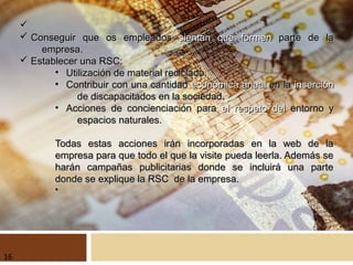 ü
ü Conseguir que os empleadosConseguir que os empleados sientan que formensientan que formen parte de laparte de la
empresa.empresa.
ü Establecer una RSC:Establecer una RSC:
• Utilización de material reciclado.Utilización de material reciclado.
• Contribuir con una cantidadContribuir con una cantidad económica anualeconómica anual en laen la insercióninserción
de discapacitados en la sociedad.de discapacitados en la sociedad.
• Acciones de concienciación paraAcciones de concienciación para el respeto delel respeto del entorno yentorno y
espacios naturales.espacios naturales.
Todas estas acciones irán incorporadas en la web de laTodas estas acciones irán incorporadas en la web de la
empresa para que todo el que la visite pueda leerla. Además seempresa para que todo el que la visite pueda leerla. Además se
harán campañas publicitarias donde se incluirá una parteharán campañas publicitarias donde se incluirá una parte
donde se explique la RSC de la empresa.donde se explique la RSC de la empresa.
•
16
 